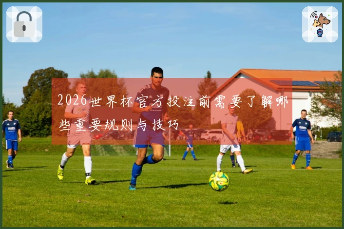 2026世界杯官方投注前需要了解哪些重要规则与技巧