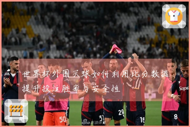 世界杯外围买球如何利用比分数据提升投注胜率与安全性